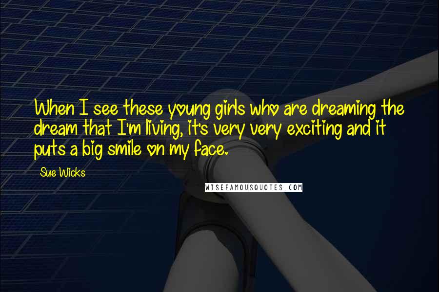 Sue Wicks Quotes: When I see these young girls who are dreaming the dream that I'm living, it's very very exciting and it puts a big smile on my face.