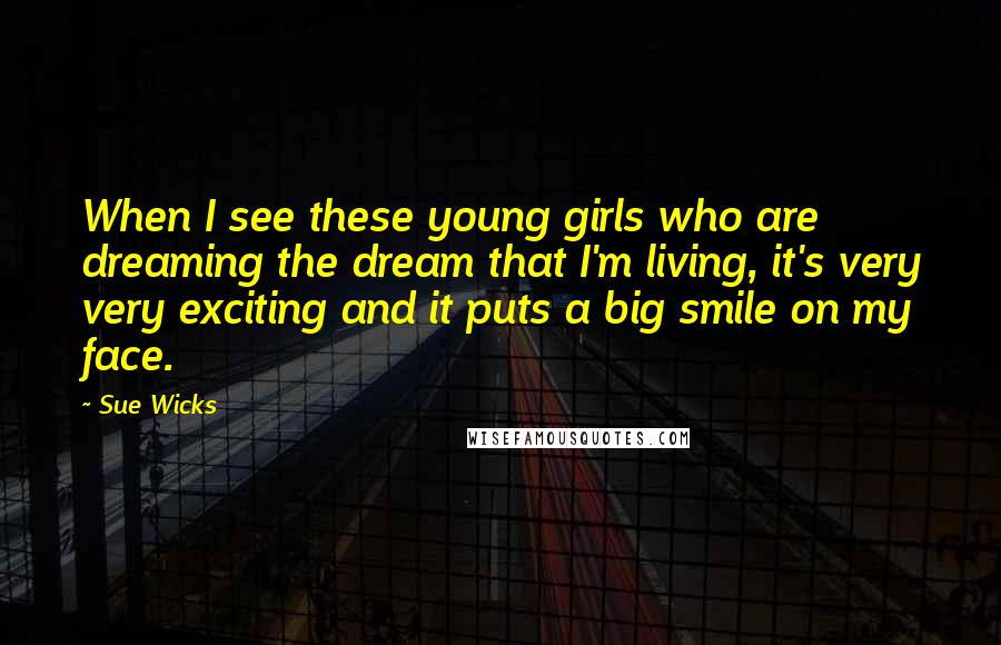 Sue Wicks Quotes: When I see these young girls who are dreaming the dream that I'm living, it's very very exciting and it puts a big smile on my face.
