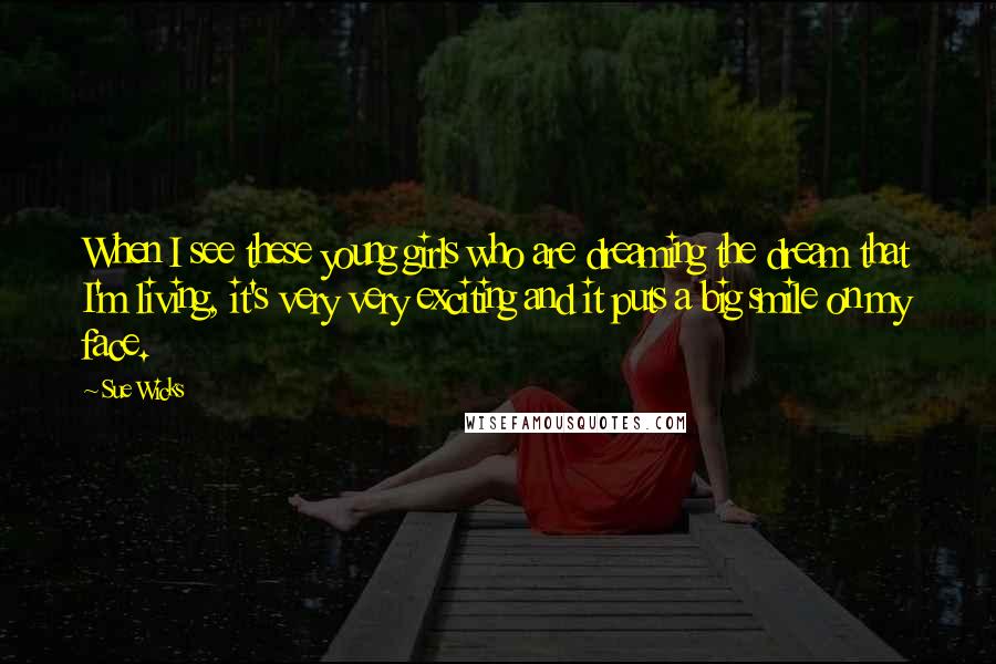 Sue Wicks Quotes: When I see these young girls who are dreaming the dream that I'm living, it's very very exciting and it puts a big smile on my face.