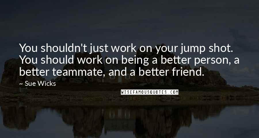Sue Wicks Quotes: You shouldn't just work on your jump shot. You should work on being a better person, a better teammate, and a better friend.