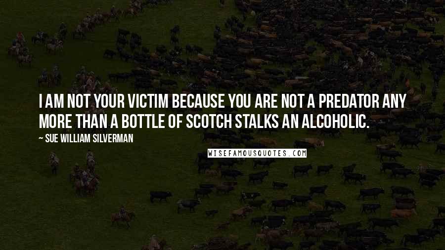 Sue William Silverman Quotes: I am not your victim because you are not a predator any more than a bottle of scotch stalks an alcoholic.