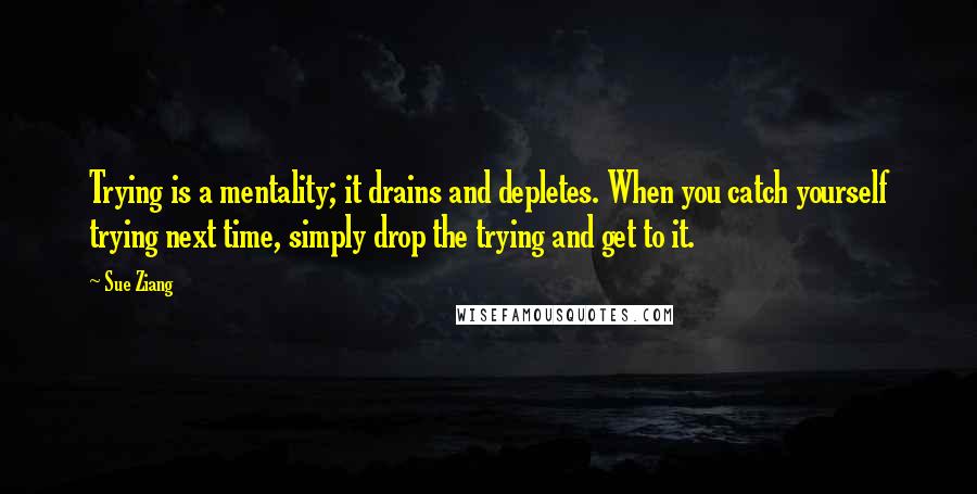 Sue Ziang Quotes: Trying is a mentality; it drains and depletes. When you catch yourself trying next time, simply drop the trying and get to it.