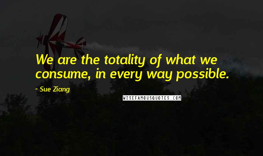 Sue Ziang Quotes: We are the totality of what we consume, in every way possible.