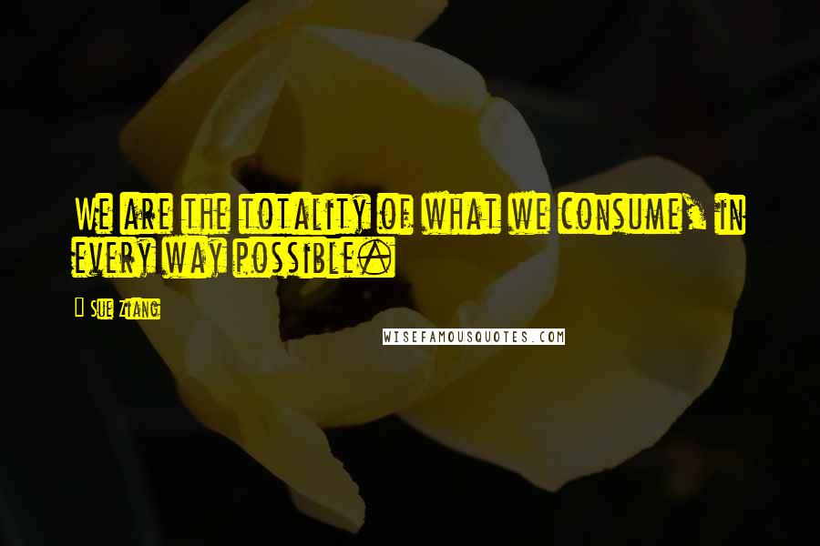 Sue Ziang Quotes: We are the totality of what we consume, in every way possible.