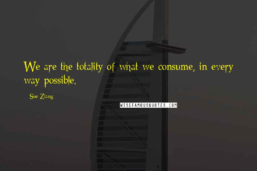 Sue Ziang Quotes: We are the totality of what we consume, in every way possible.