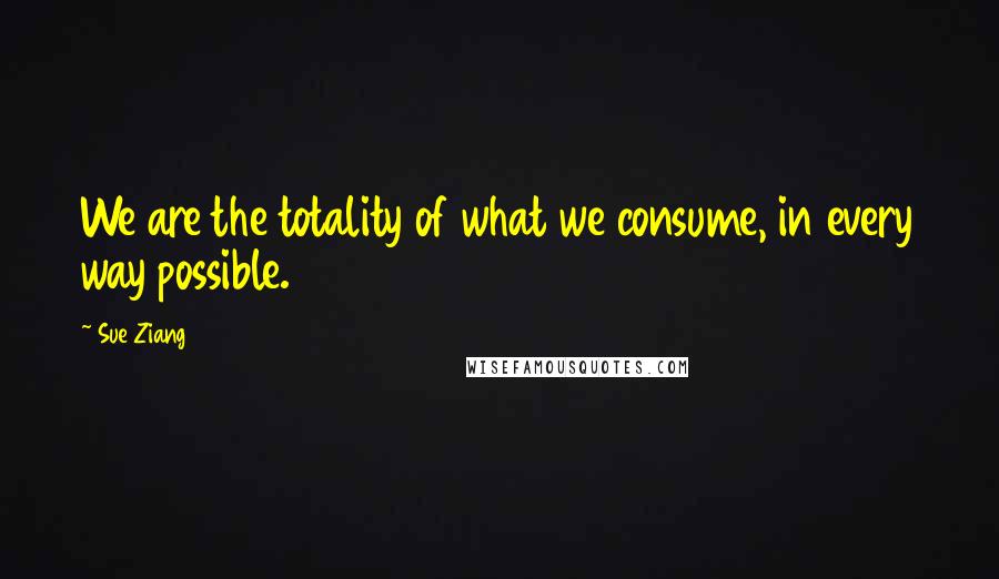 Sue Ziang Quotes: We are the totality of what we consume, in every way possible.