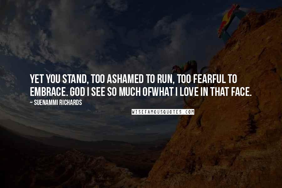 Suenammi Richards Quotes: Yet you stand, too ashamed to run, too fearful to embrace. God I see so much ofwhat I love in that face.