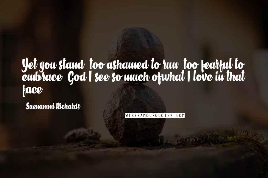 Suenammi Richards Quotes: Yet you stand, too ashamed to run, too fearful to embrace. God I see so much ofwhat I love in that face.