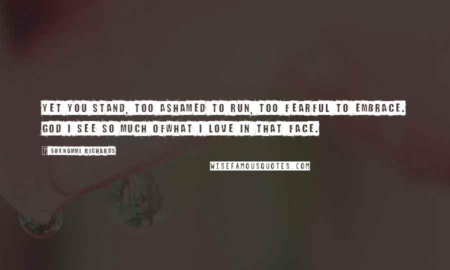 Suenammi Richards Quotes: Yet you stand, too ashamed to run, too fearful to embrace. God I see so much ofwhat I love in that face.