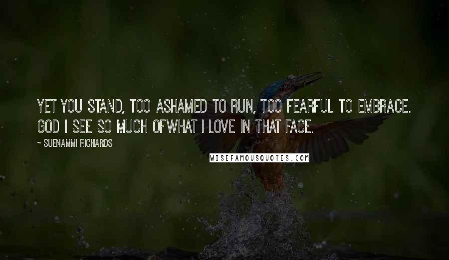 Suenammi Richards Quotes: Yet you stand, too ashamed to run, too fearful to embrace. God I see so much ofwhat I love in that face.