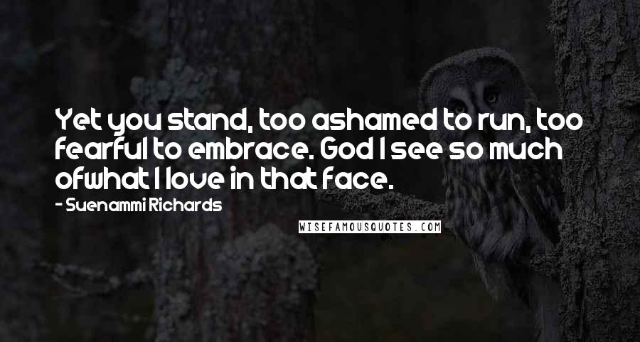 Suenammi Richards Quotes: Yet you stand, too ashamed to run, too fearful to embrace. God I see so much ofwhat I love in that face.