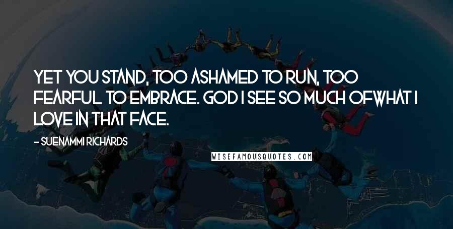 Suenammi Richards Quotes: Yet you stand, too ashamed to run, too fearful to embrace. God I see so much ofwhat I love in that face.