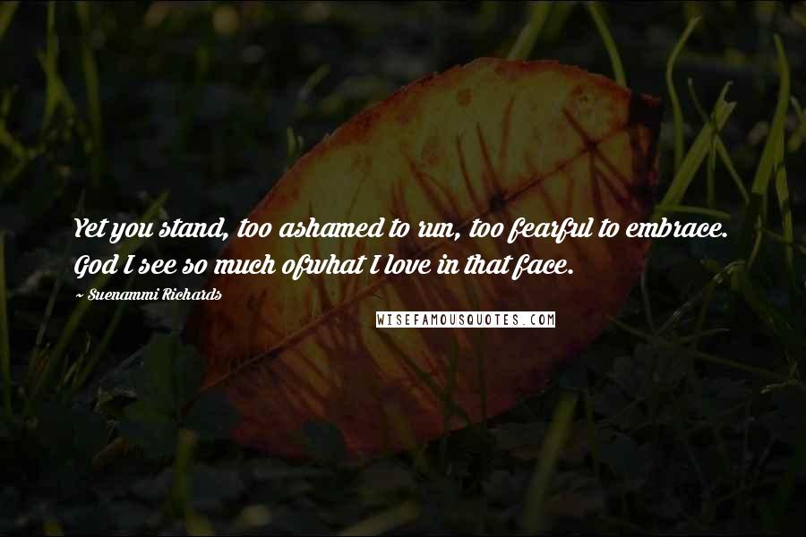 Suenammi Richards Quotes: Yet you stand, too ashamed to run, too fearful to embrace. God I see so much ofwhat I love in that face.