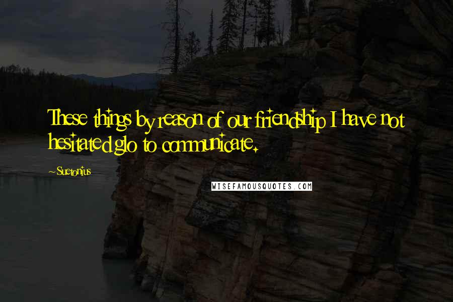 Suetonius Quotes: These things by reason of our friendship I have not hesitated glo to communicate.
