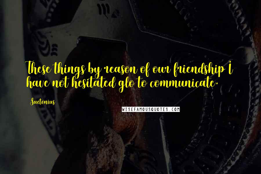 Suetonius Quotes: These things by reason of our friendship I have not hesitated glo to communicate.