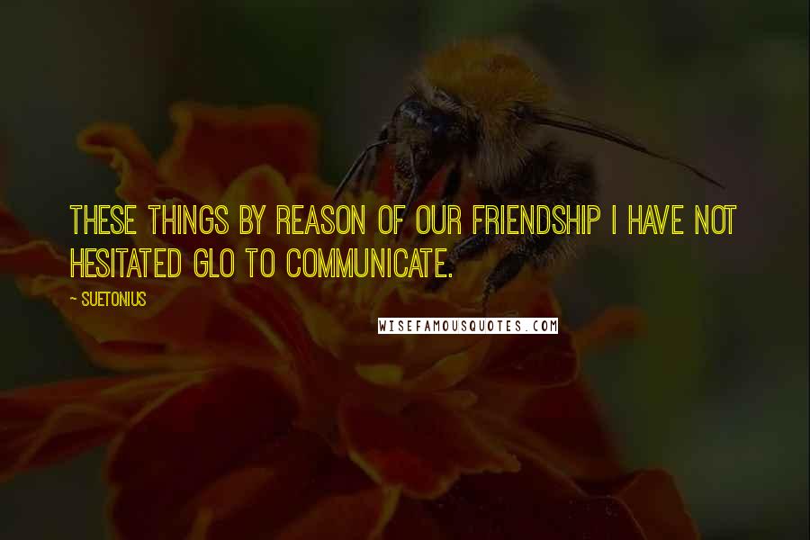 Suetonius Quotes: These things by reason of our friendship I have not hesitated glo to communicate.