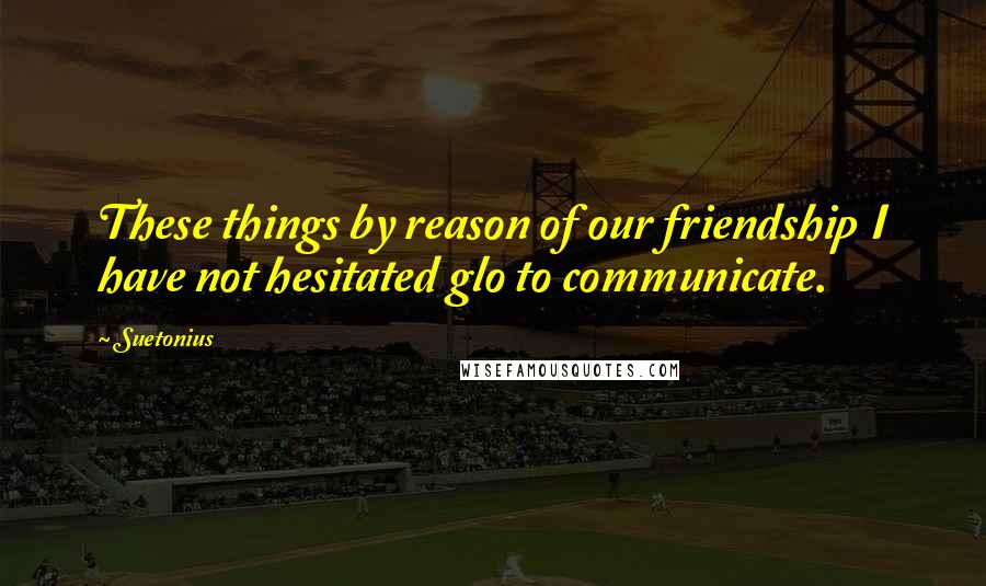 Suetonius Quotes: These things by reason of our friendship I have not hesitated glo to communicate.