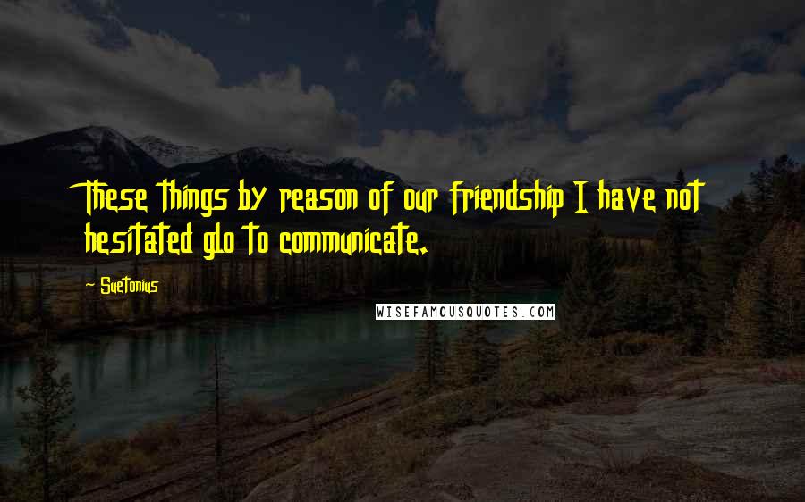 Suetonius Quotes: These things by reason of our friendship I have not hesitated glo to communicate.