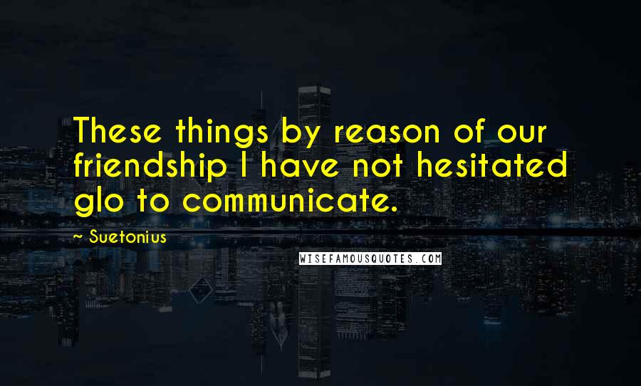 Suetonius Quotes: These things by reason of our friendship I have not hesitated glo to communicate.