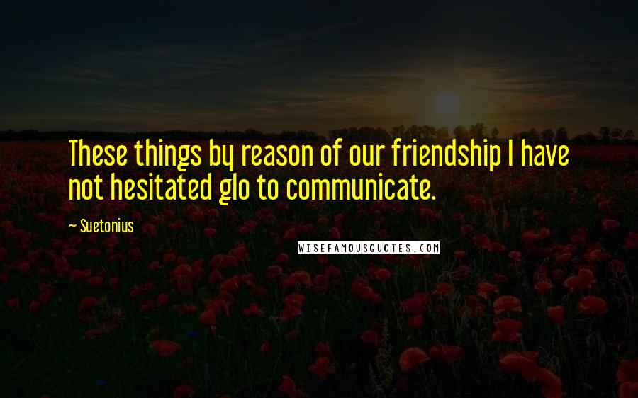 Suetonius Quotes: These things by reason of our friendship I have not hesitated glo to communicate.