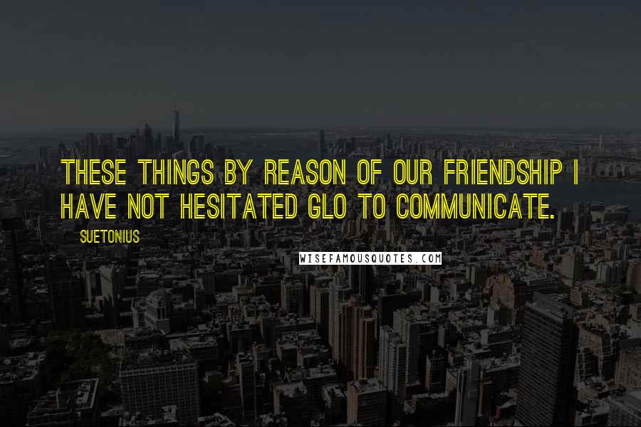 Suetonius Quotes: These things by reason of our friendship I have not hesitated glo to communicate.
