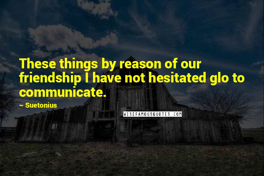 Suetonius Quotes: These things by reason of our friendship I have not hesitated glo to communicate.