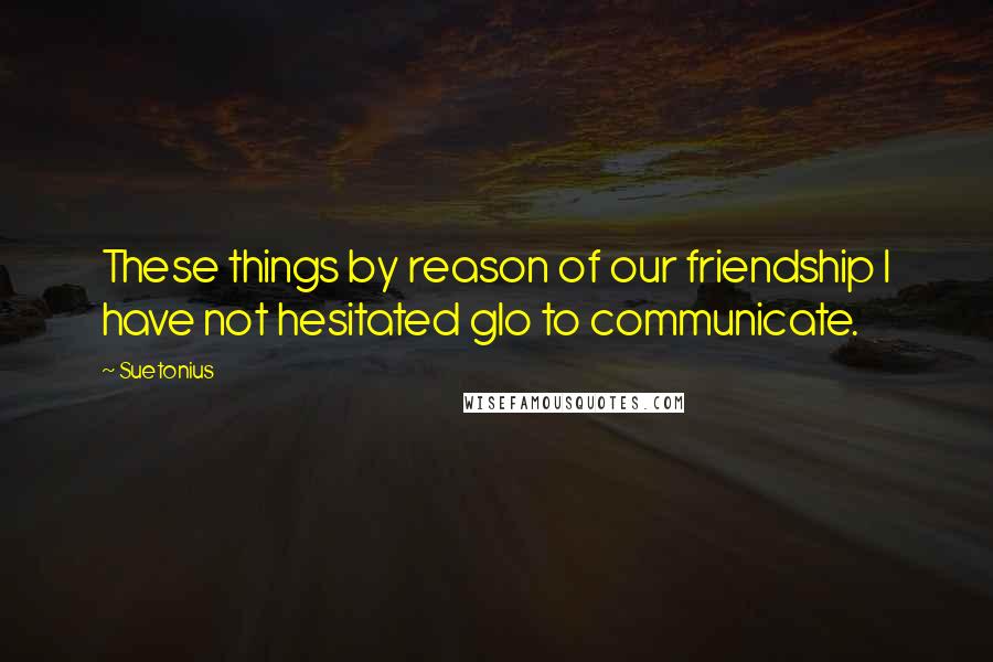 Suetonius Quotes: These things by reason of our friendship I have not hesitated glo to communicate.