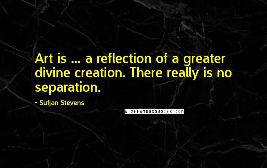 Sufjan Stevens Quotes: Art is ... a reflection of a greater divine creation. There really is no separation.