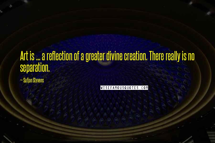 Sufjan Stevens Quotes: Art is ... a reflection of a greater divine creation. There really is no separation.