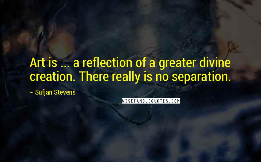 Sufjan Stevens Quotes: Art is ... a reflection of a greater divine creation. There really is no separation.