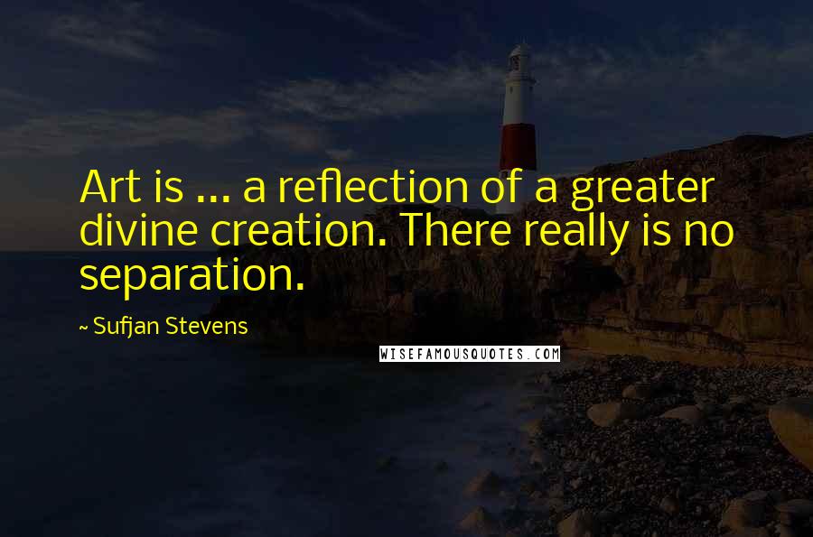 Sufjan Stevens Quotes: Art is ... a reflection of a greater divine creation. There really is no separation.