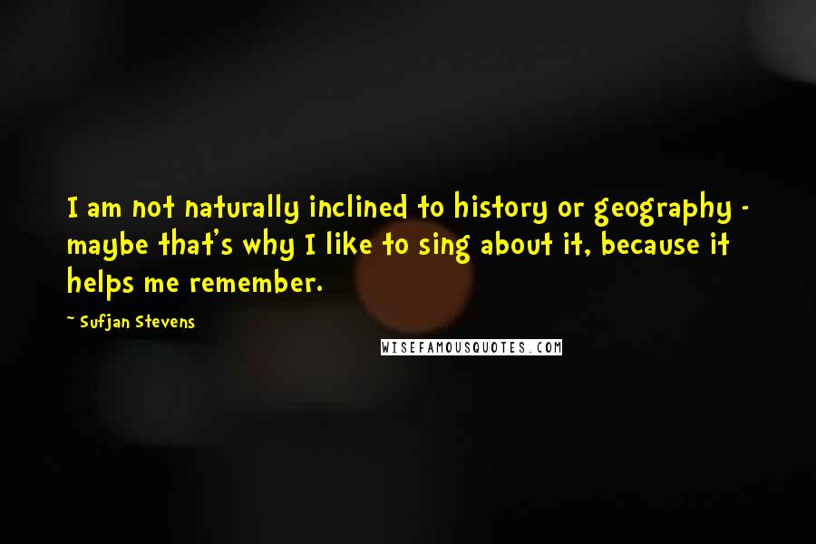 Sufjan Stevens Quotes: I am not naturally inclined to history or geography - maybe that's why I like to sing about it, because it helps me remember.