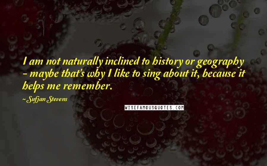 Sufjan Stevens Quotes: I am not naturally inclined to history or geography - maybe that's why I like to sing about it, because it helps me remember.