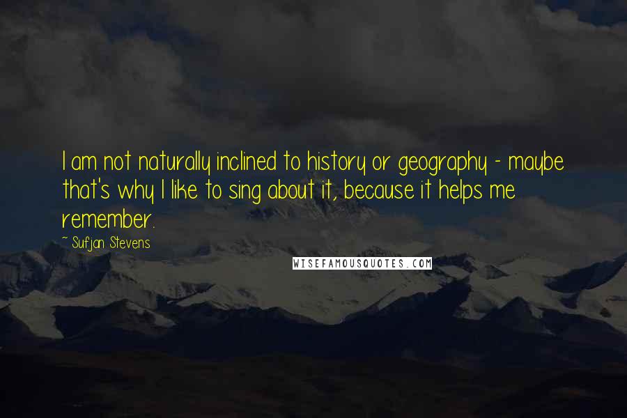 Sufjan Stevens Quotes: I am not naturally inclined to history or geography - maybe that's why I like to sing about it, because it helps me remember.