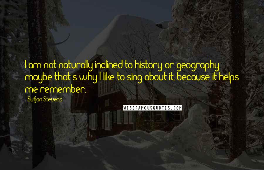 Sufjan Stevens Quotes: I am not naturally inclined to history or geography - maybe that's why I like to sing about it, because it helps me remember.