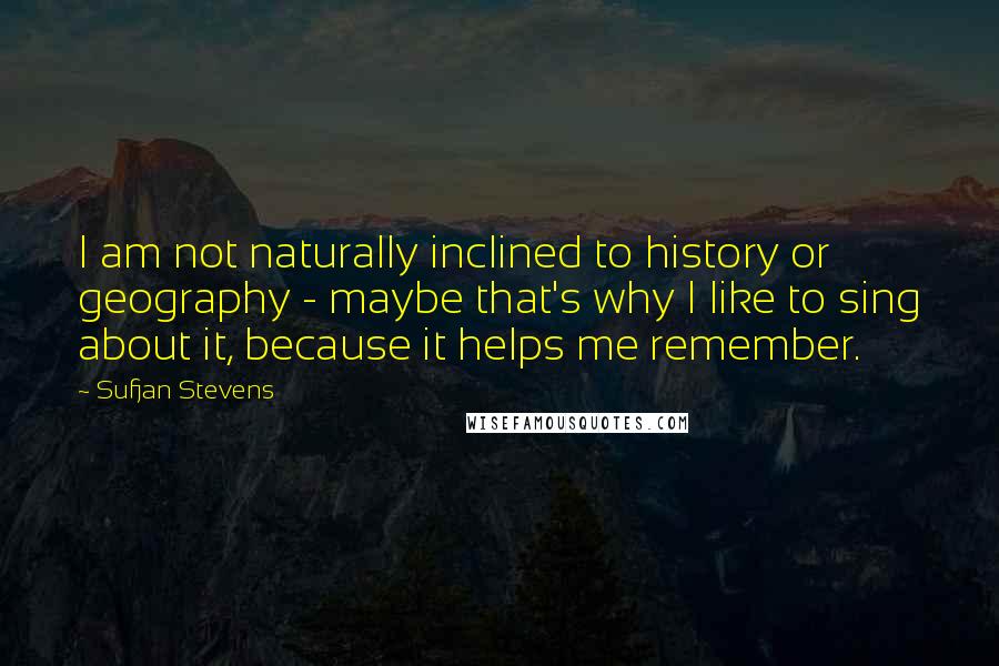 Sufjan Stevens Quotes: I am not naturally inclined to history or geography - maybe that's why I like to sing about it, because it helps me remember.