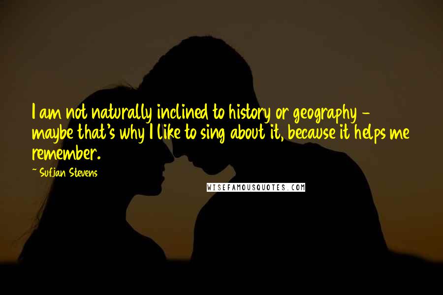 Sufjan Stevens Quotes: I am not naturally inclined to history or geography - maybe that's why I like to sing about it, because it helps me remember.