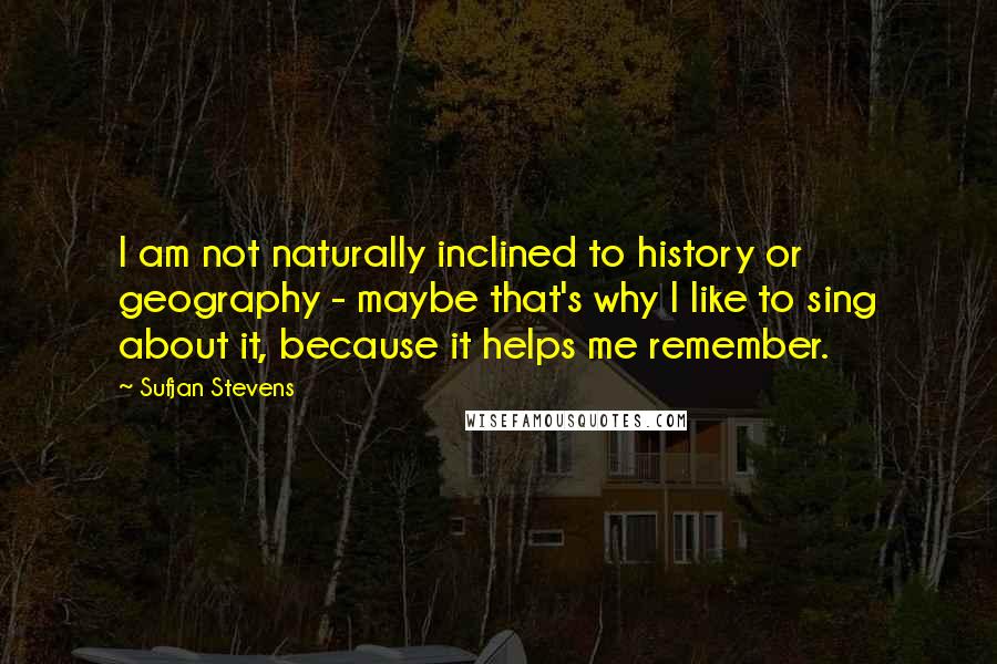 Sufjan Stevens Quotes: I am not naturally inclined to history or geography - maybe that's why I like to sing about it, because it helps me remember.