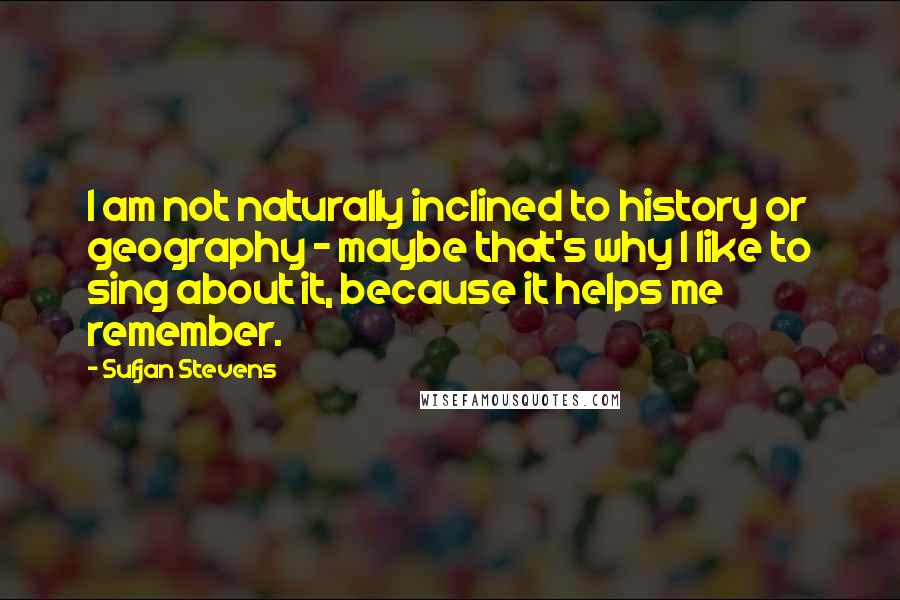 Sufjan Stevens Quotes: I am not naturally inclined to history or geography - maybe that's why I like to sing about it, because it helps me remember.