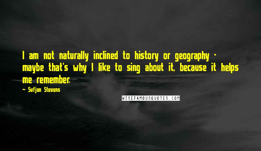 Sufjan Stevens Quotes: I am not naturally inclined to history or geography - maybe that's why I like to sing about it, because it helps me remember.