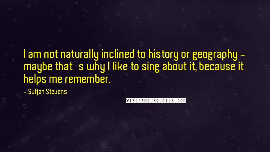 Sufjan Stevens Quotes: I am not naturally inclined to history or geography - maybe that's why I like to sing about it, because it helps me remember.