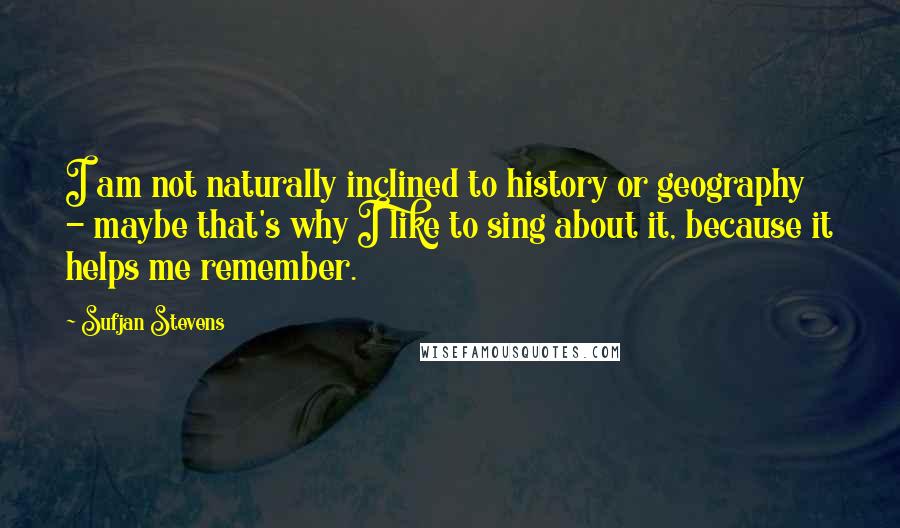 Sufjan Stevens Quotes: I am not naturally inclined to history or geography - maybe that's why I like to sing about it, because it helps me remember.