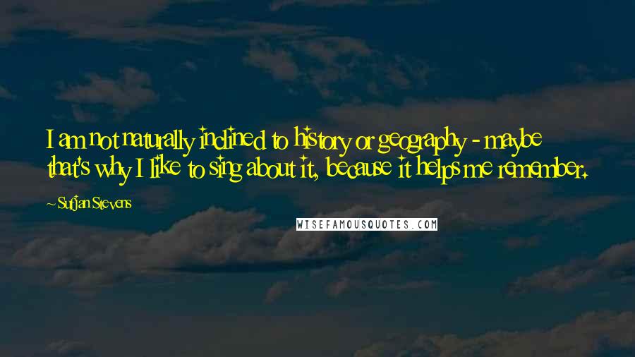 Sufjan Stevens Quotes: I am not naturally inclined to history or geography - maybe that's why I like to sing about it, because it helps me remember.