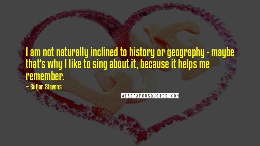 Sufjan Stevens Quotes: I am not naturally inclined to history or geography - maybe that's why I like to sing about it, because it helps me remember.