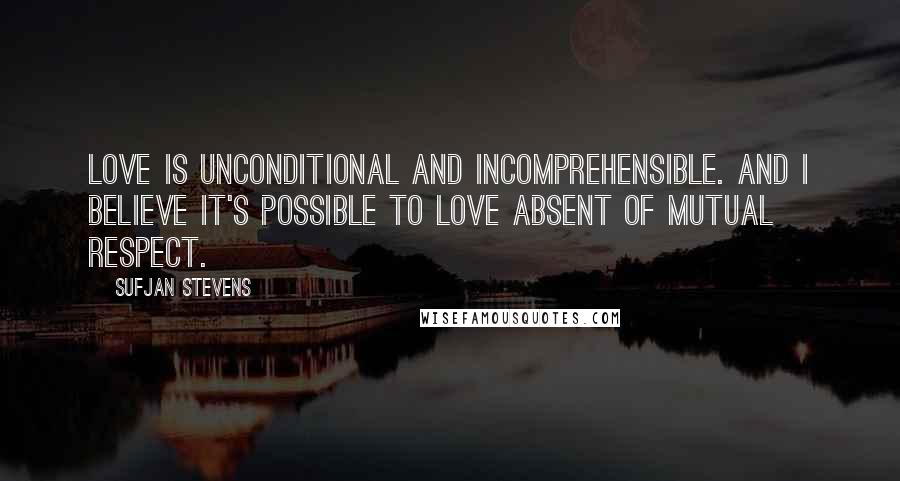 Sufjan Stevens Quotes: Love is unconditional and incomprehensible. And I believe it's possible to love absent of mutual respect.