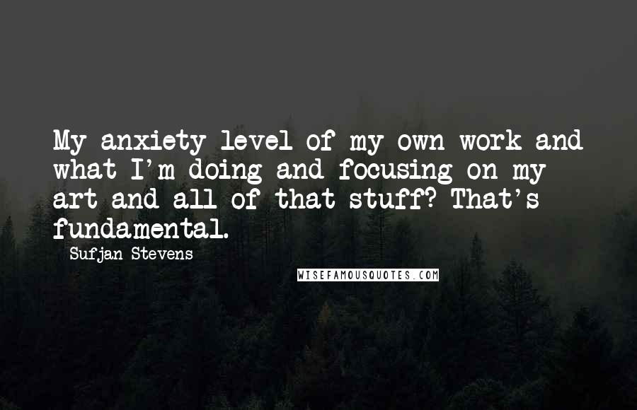 Sufjan Stevens Quotes: My anxiety level of my own work and what I'm doing and focusing on my art and all of that stuff? That's fundamental.