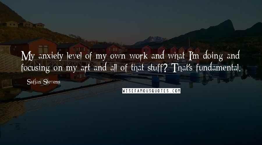 Sufjan Stevens Quotes: My anxiety level of my own work and what I'm doing and focusing on my art and all of that stuff? That's fundamental.