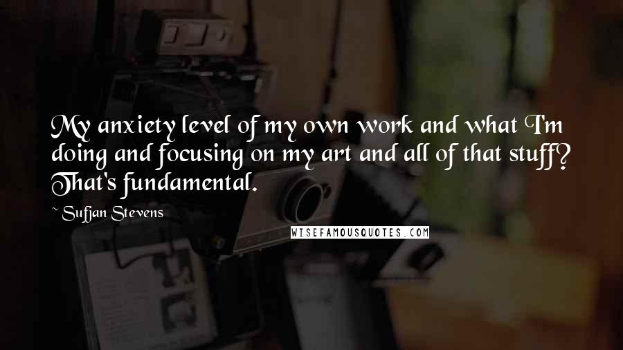 Sufjan Stevens Quotes: My anxiety level of my own work and what I'm doing and focusing on my art and all of that stuff? That's fundamental.