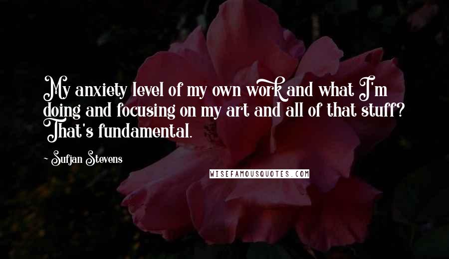 Sufjan Stevens Quotes: My anxiety level of my own work and what I'm doing and focusing on my art and all of that stuff? That's fundamental.