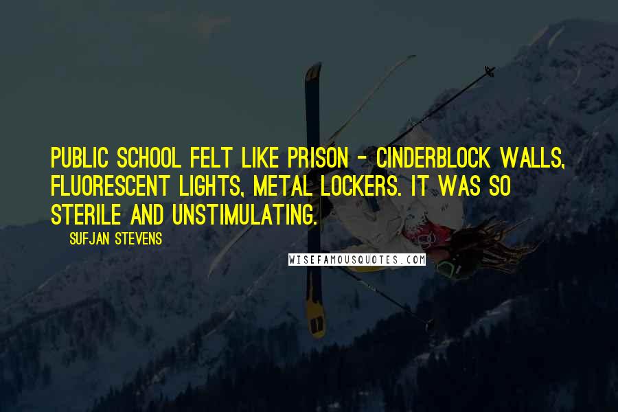 Sufjan Stevens Quotes: Public school felt like prison - cinderblock walls, fluorescent lights, metal lockers. It was so sterile and unstimulating.